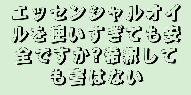 エッセンシャルオイルを使いすぎても安全ですか?希釈しても害はない