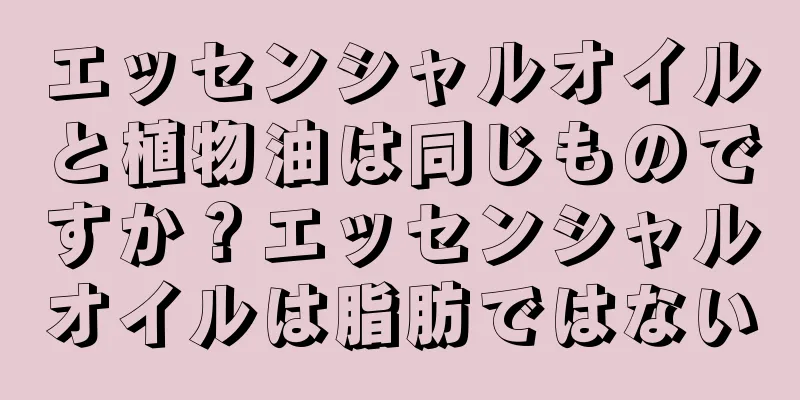 エッセンシャルオイルと植物油は同じものですか？エッセンシャルオイルは脂肪ではない