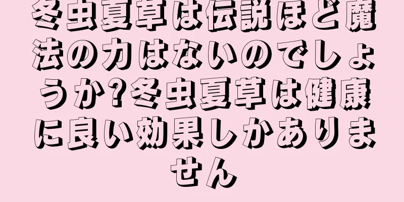 冬虫夏草は伝説ほど魔法の力はないのでしょうか?冬虫夏草は健康に良い効果しかありません