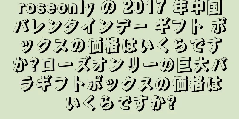 roseonly の 2017 年中国バレンタインデー ギフト ボックスの価格はいくらですか?ローズオンリーの巨大バラギフトボックスの価格はいくらですか?