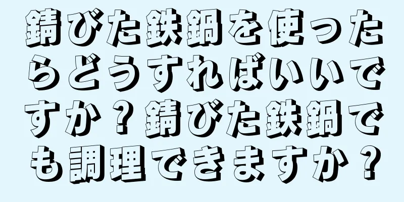 錆びた鉄鍋を使ったらどうすればいいですか？錆びた鉄鍋でも調理できますか？