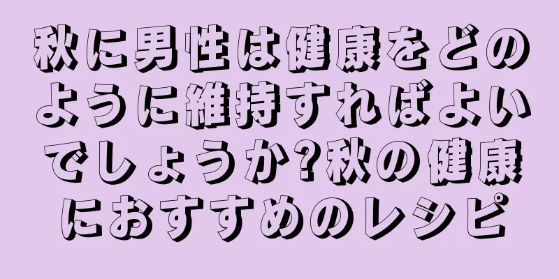 秋に男性は健康をどのように維持すればよいでしょうか?秋の健康におすすめのレシピ