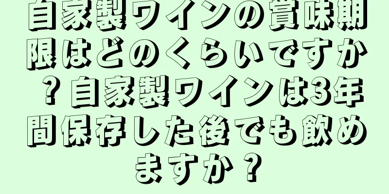 自家製ワインの賞味期限はどのくらいですか？自家製ワインは3年間保存した後でも飲めますか？