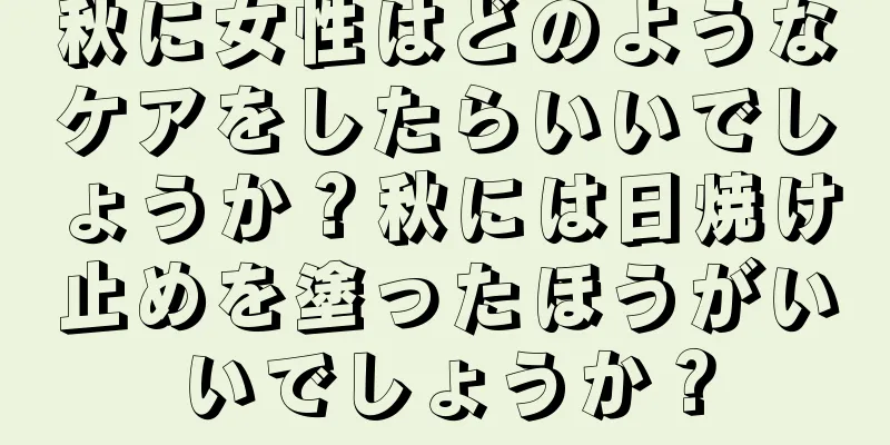秋に女性はどのようなケアをしたらいいでしょうか？秋には日焼け止めを塗ったほうがいいでしょうか？