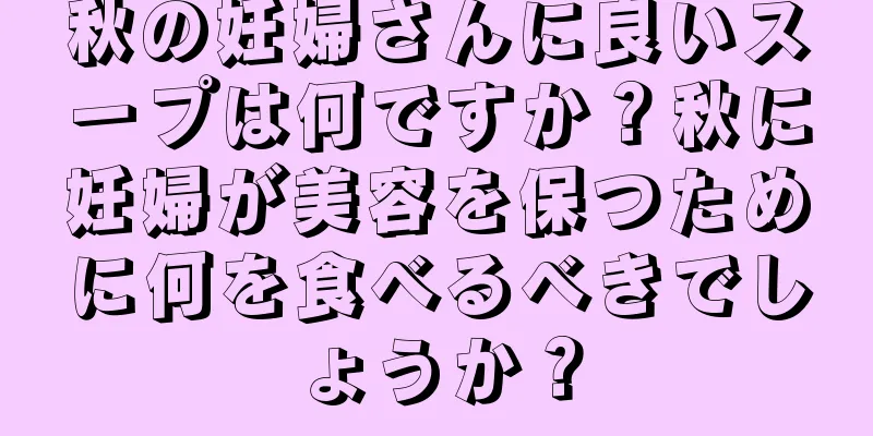 秋の妊婦さんに良いスープは何ですか？秋に妊婦が美容を保つために何を食べるべきでしょうか？