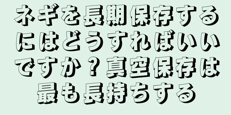 ネギを長期保存するにはどうすればいいですか？真空保存は最も長持ちする