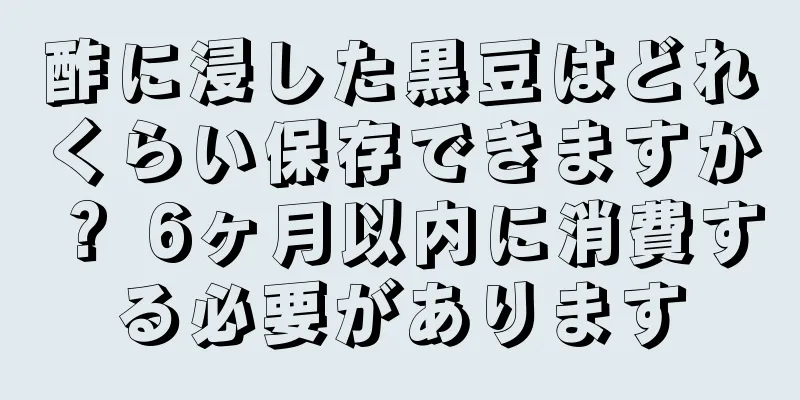 酢に浸した黒豆はどれくらい保存できますか？ 6ヶ月以内に消費する必要があります