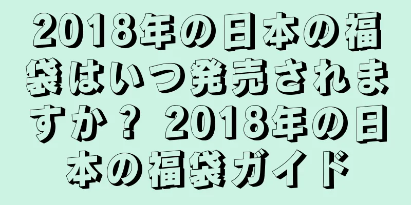 2018年の日本の福袋はいつ発売されますか？ 2018年の日本の福袋ガイド