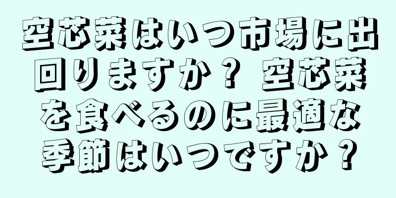 空芯菜はいつ市場に出回りますか？ 空芯菜を食べるのに最適な季節はいつですか？