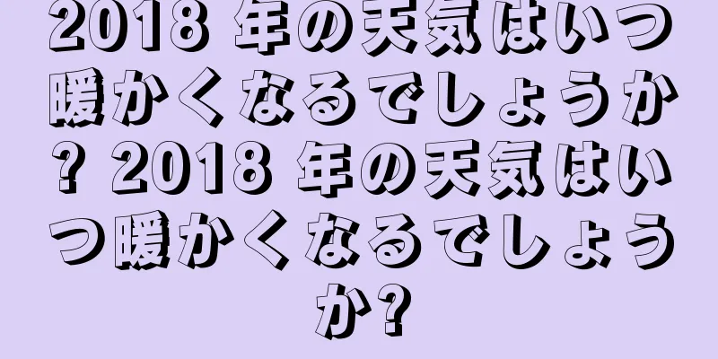 2018 年の天気はいつ暖かくなるでしょうか? 2018 年の天気はいつ暖かくなるでしょうか?