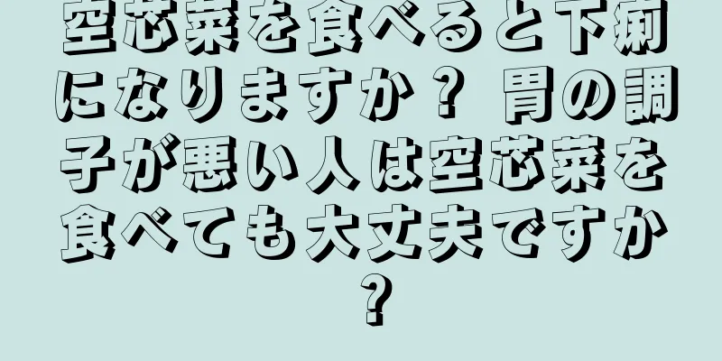空芯菜を食べると下痢になりますか？ 胃の調子が悪い人は空芯菜を食べても大丈夫ですか？