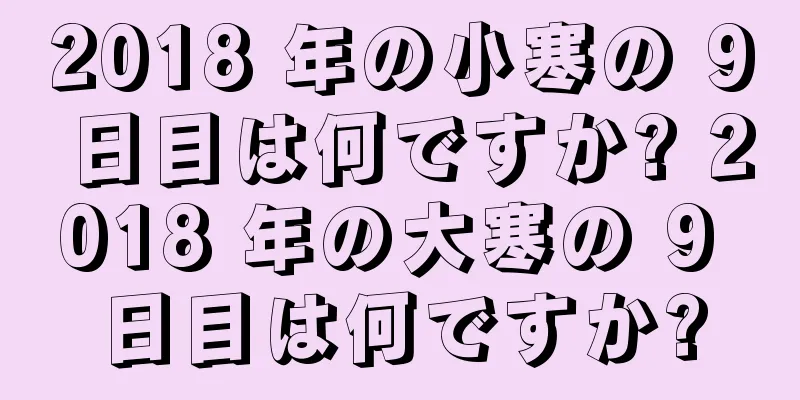 2018 年の小寒の 9 日目は何ですか? 2018 年の大寒の 9 日目は何ですか?