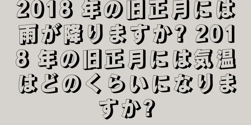 2018 年の旧正月には雨が降りますか? 2018 年の旧正月には気温はどのくらいになりますか?