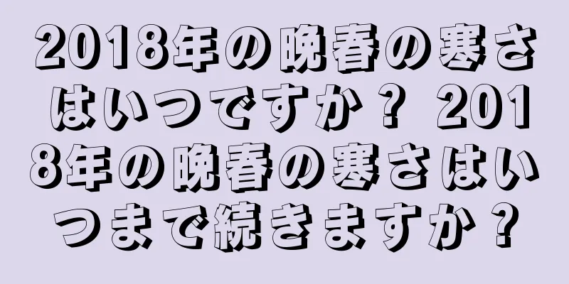 2018年の晩春の寒さはいつですか？ 2018年の晩春の寒さはいつまで続きますか？