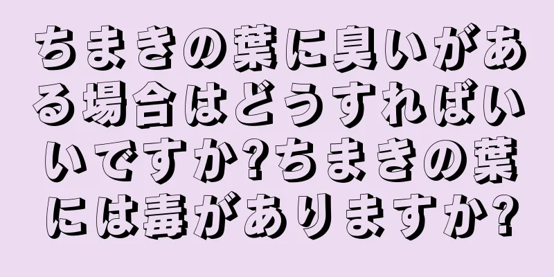 ちまきの葉に臭いがある場合はどうすればいいですか?ちまきの葉には毒がありますか?