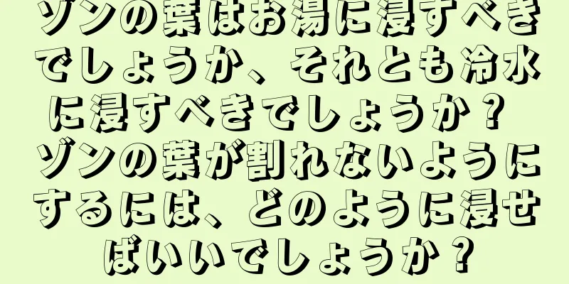 ゾンの葉はお湯に浸すべきでしょうか、それとも冷水に浸すべきでしょうか？ ゾンの葉が割れないようにするには、どのように浸せばいいでしょうか？