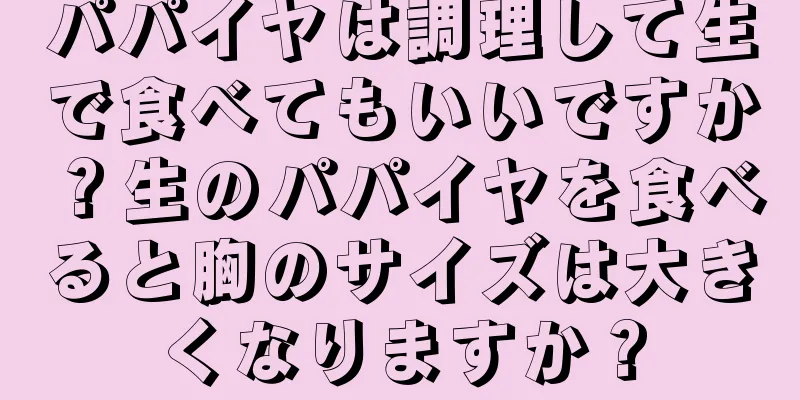 パパイヤは調理して生で食べてもいいですか？生のパパイヤを食べると胸のサイズは大きくなりますか？