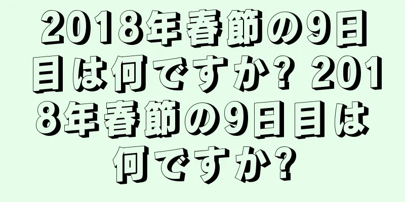 2018年春節の9日目は何ですか? 2018年春節の9日目は何ですか?