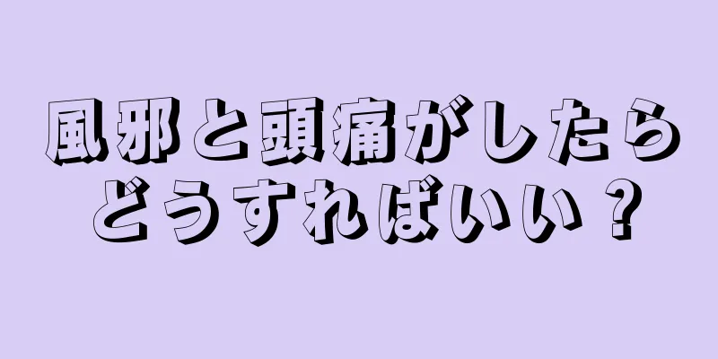 風邪と頭痛がしたらどうすればいい？