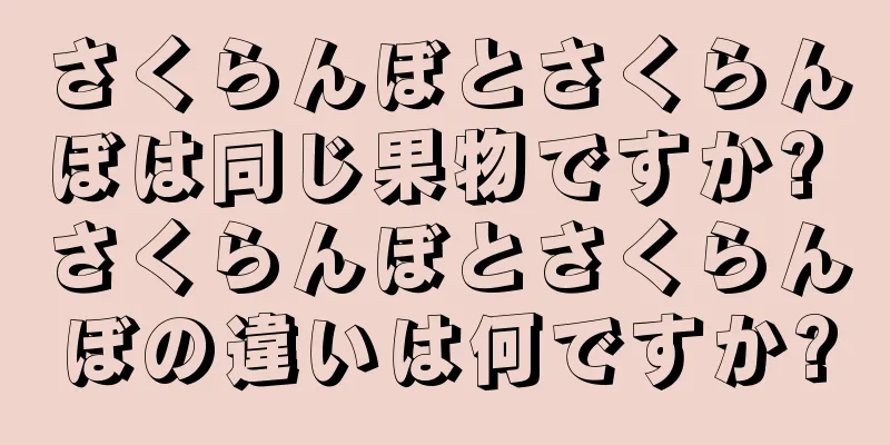 さくらんぼとさくらんぼは同じ果物ですか? さくらんぼとさくらんぼの違いは何ですか?