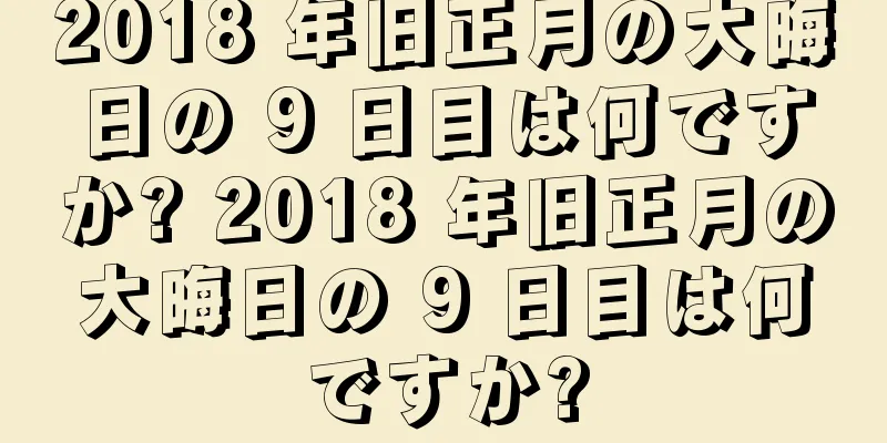 2018 年旧正月の大晦日の 9 日目は何ですか? 2018 年旧正月の大晦日の 9 日目は何ですか?