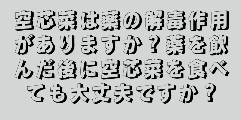 空芯菜は薬の解毒作用がありますか？薬を飲んだ後に空芯菜を食べても大丈夫ですか？