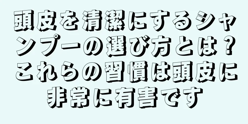 頭皮を清潔にするシャンプーの選び方とは？これらの習慣は頭皮に非常に有害です