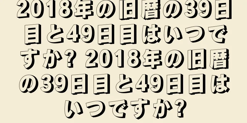 2018年の旧暦の39日目と49日目はいつですか? 2018年の旧暦の39日目と49日目はいつですか?