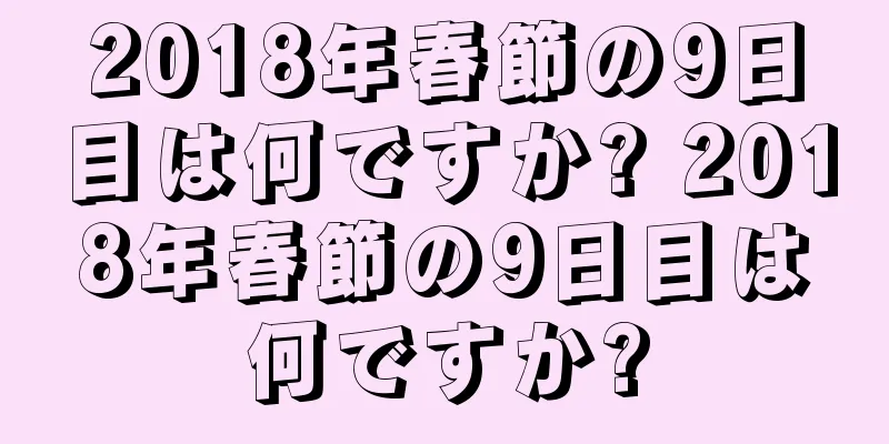 2018年春節の9日目は何ですか? 2018年春節の9日目は何ですか?