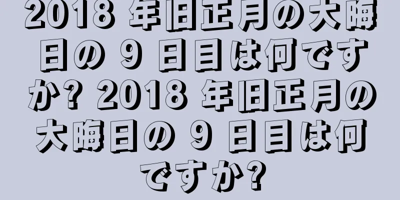 2018 年旧正月の大晦日の 9 日目は何ですか? 2018 年旧正月の大晦日の 9 日目は何ですか?
