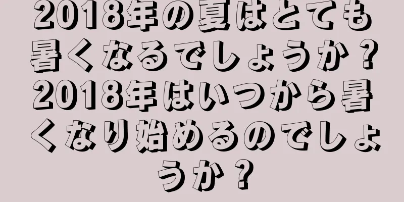 2018年の夏はとても暑くなるでしょうか？2018年はいつから暑くなり始めるのでしょうか？