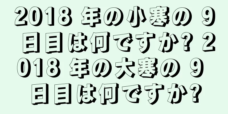 2018 年の小寒の 9 日目は何ですか? 2018 年の大寒の 9 日目は何ですか?