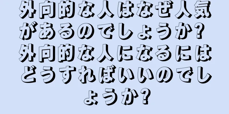 外向的な人はなぜ人気があるのでしょうか? 外向的な人になるにはどうすればいいのでしょうか?