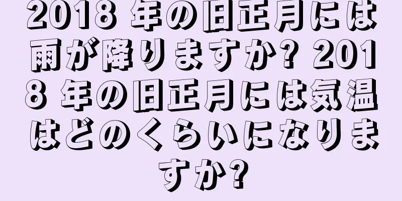 2018 年の旧正月には雨が降りますか? 2018 年の旧正月には気温はどのくらいになりますか?