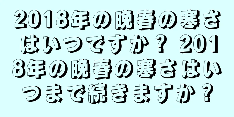 2018年の晩春の寒さはいつですか？ 2018年の晩春の寒さはいつまで続きますか？