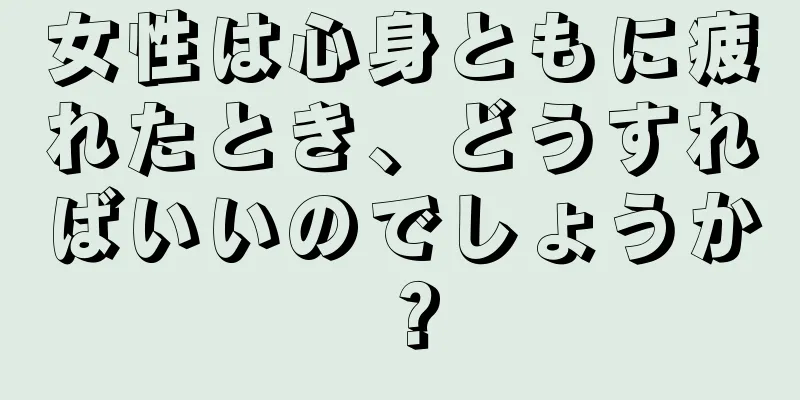 女性は心身ともに疲れたとき、どうすればいいのでしょうか？