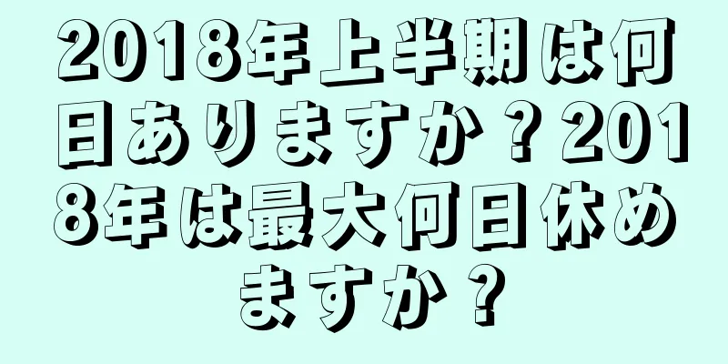2018年上半期は何日ありますか？2018年は最大何日休めますか？