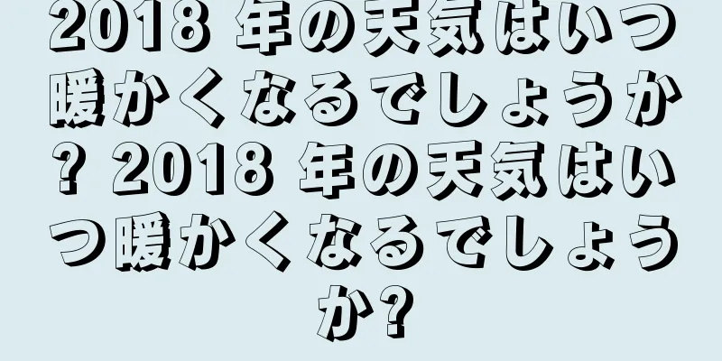 2018 年の天気はいつ暖かくなるでしょうか? 2018 年の天気はいつ暖かくなるでしょうか?