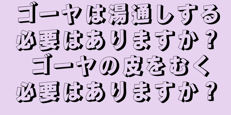 ゴーヤは湯通しする必要はありますか？ ゴーヤの皮をむく必要はありますか？