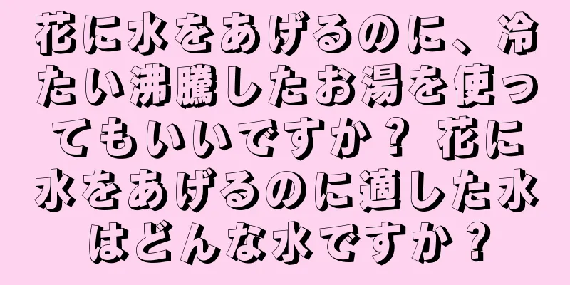 花に水をあげるのに、冷たい沸騰したお湯を使ってもいいですか？ 花に水をあげるのに適した水はどんな水ですか？