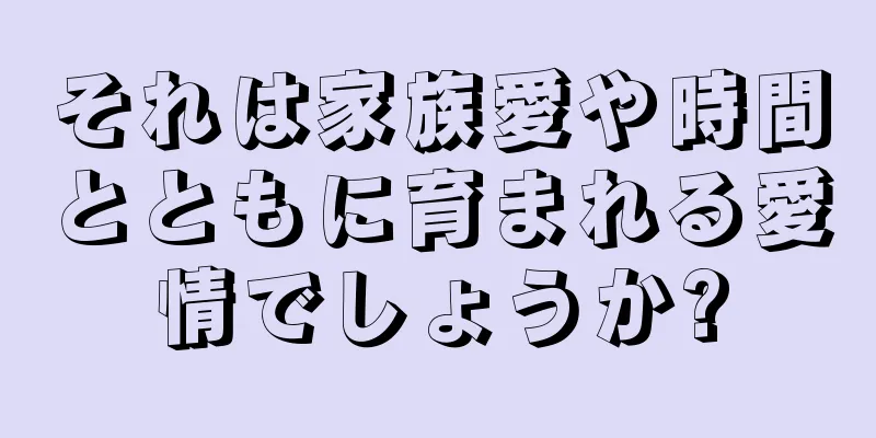 それは家族愛や時間とともに育まれる愛情でしょうか?