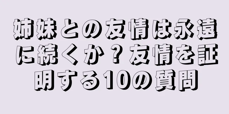 姉妹との友情は永遠に続くか？友情を証明する10の質問