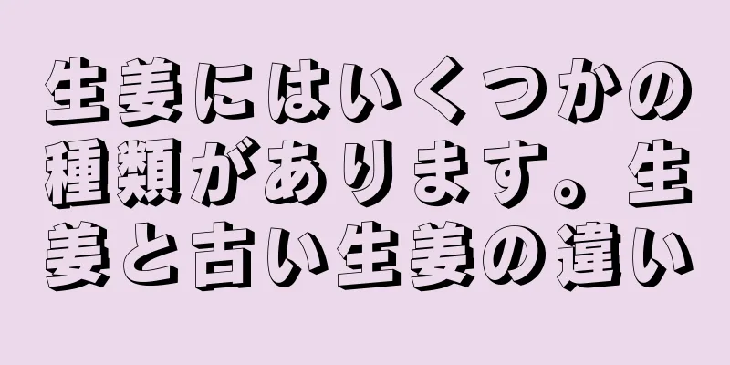 生姜にはいくつかの種類があります。生姜と古い生姜の違い