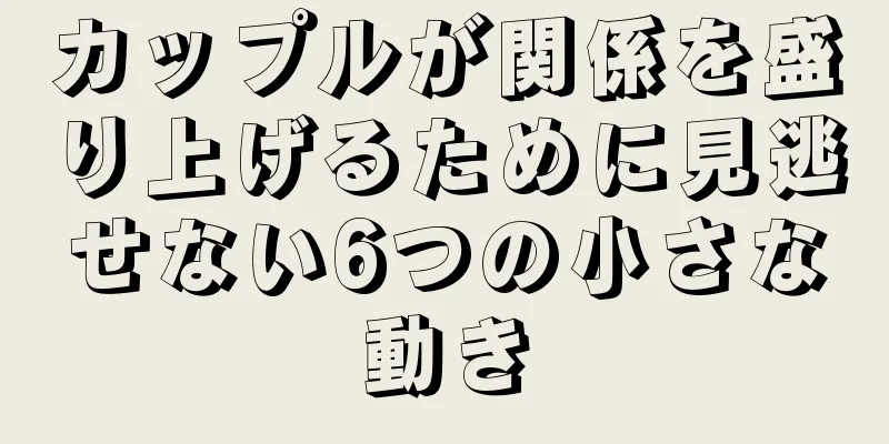 カップルが関係を盛り上げるために見逃せない6つの小さな動き