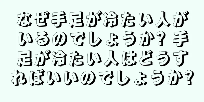 なぜ手足が冷たい人がいるのでしょうか? 手足が冷たい人はどうすればいいのでしょうか?