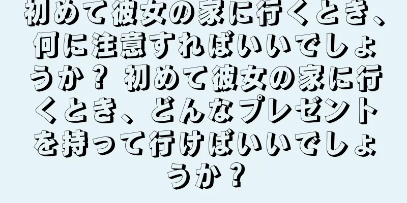初めて彼女の家に行くとき、何に注意すればいいでしょうか？ 初めて彼女の家に行くとき、どんなプレゼントを持って行けばいいでしょうか？