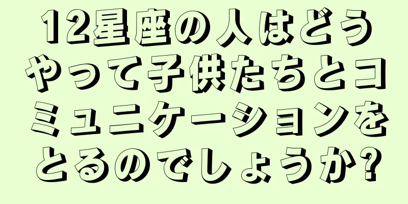 12星座の人はどうやって子供たちとコミュニケーションをとるのでしょうか?
