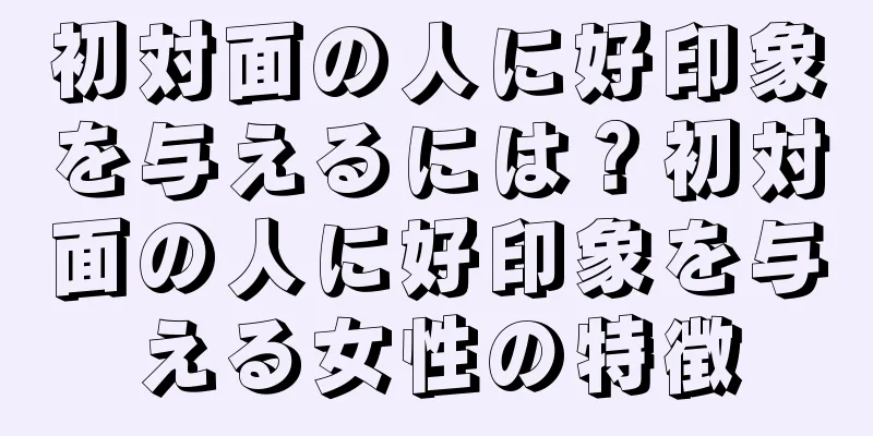 初対面の人に好印象を与えるには？初対面の人に好印象を与える女性の特徴