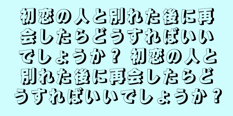初恋の人と別れた後に再会したらどうすればいいでしょうか？ 初恋の人と別れた後に再会したらどうすればいいでしょうか？