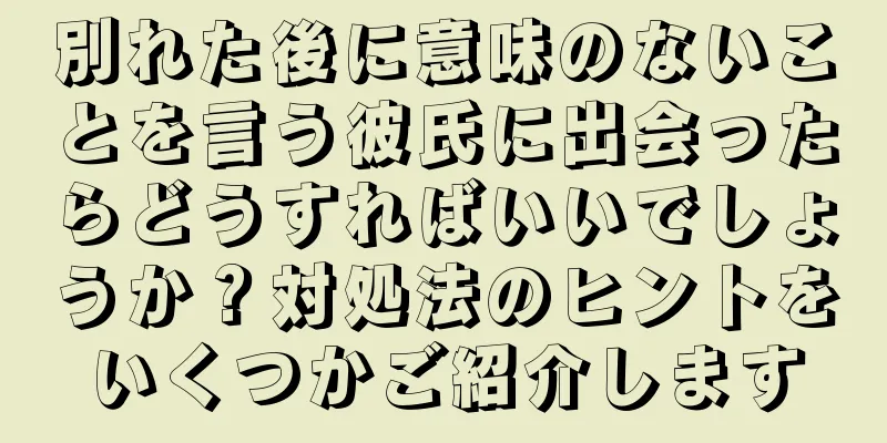 別れた後に意味のないことを言う彼氏に出会ったらどうすればいいでしょうか？対処法のヒントをいくつかご紹介します
